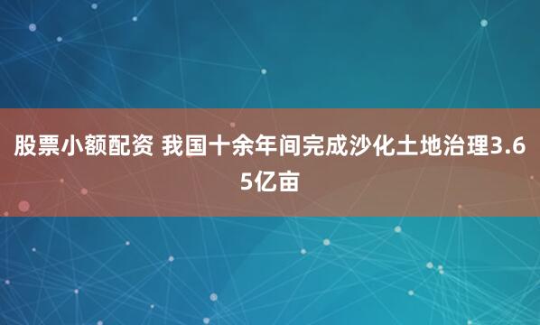 股票小额配资 我国十余年间完成沙化土地治理3.65亿亩