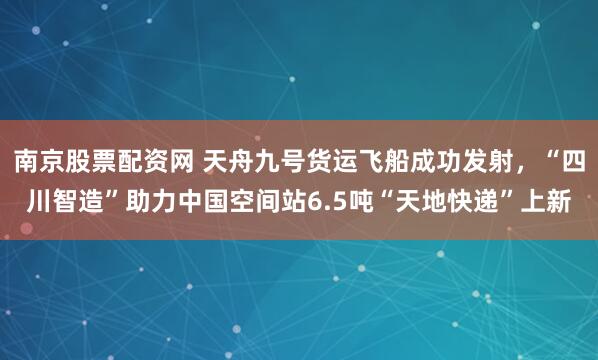 南京股票配资网 天舟九号货运飞船成功发射，“四川智造”助力中国空间站6.5吨“天地快递”上新