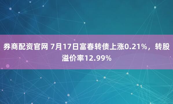 券商配资官网 7月17日富春转债上涨0.21%，转股溢价率12.99%