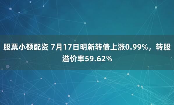 股票小额配资 7月17日明新转债上涨0.99%，转股溢价率59.62%