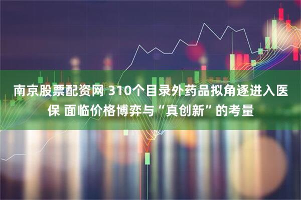 南京股票配资网 310个目录外药品拟角逐进入医保 面临价格博弈与“真创新”的考量