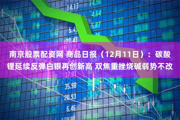 南京股票配资网 商品日报（12月11日）：碳酸锂延续反弹白银再创新高 双焦重挫烧碱弱势不改