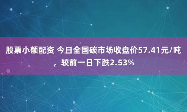 股票小额配资 今日全国碳市场收盘价57.41元/吨，较前一日下跌2.53%