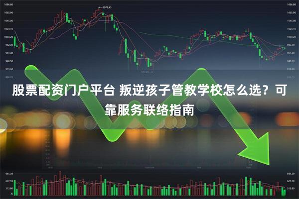 股票配资门户平台 叛逆孩子管教学校怎么选？可靠服务联络指南