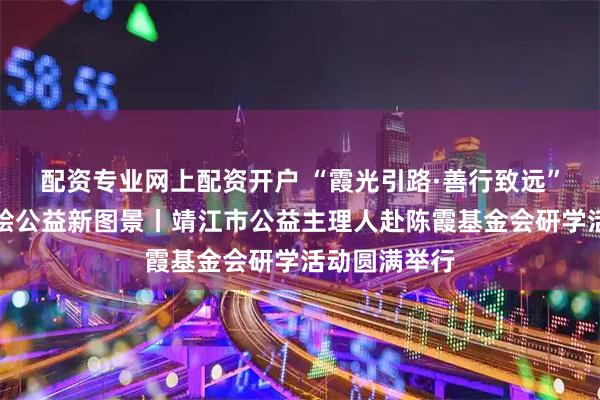 配资专业网上配资开户 “霞光引路·善行致远”以行践善共绘公益新图景丨靖江市公益主理人赴陈霞基金会研学活动圆满举行